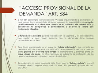 “ACCESO PROVISIONAL DE LA
DEMANDA” ART. 684
 El Art. 684 contempla la institución del “Acceso provisional de la demanda”, la
cual es una figura especial del juicio sumario que da la posibilidad de acceder
provisionalmente a la demanda cuando a la audiencia de contestación y
conciliación no comparece el demandando, si el actor lo solicita con
fundamento plausible.
 El fundamento plausible guarda relación con la urgencia y los antecedentes
que existan y que hagan presumir que la demanda tiene buenas
probabilidades de éxito.
 Esta figura corresponde a un caso de “tutela anticipada”, que consiste en
permitir al tribunal adelantar la satisfacción de la pretensión del actor, cuando
existe prueba del derecho que invoca el demandante y además existe un
grave riesgo de daño. En otros términos, se adelanta la protección de los
derechos e intereses antes de la sentencia definitiva.
 Sin embargo, no cabe confundir esta figura con la “tutela cautelar”, la cual
tiene por objeto asegurar el resultado de la acción (pretensión) deducida (Art.
290 CPC).
 