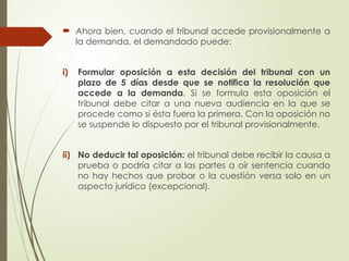  Ahora bien, cuando el tribunal accede provisionalmente a
la demanda, el demandado puede:
i) Formular oposición a esta decisión del tribunal con un
plazo de 5 días desde que se notifica la resolución que
accede a la demanda. Si se formula esta oposición el
tribunal debe citar a una nueva audiencia en la que se
procede como si ésta fuera la primera. Con la oposición no
se suspende lo dispuesto por el tribunal provisionalmente.
ii) No deducir tal oposición: el tribunal debe recibir la causa a
prueba o podría citar a las partes a oír sentencia cuando
no hay hechos que probar o la cuestión versa solo en un
aspecto jurídico (excepcional).
 