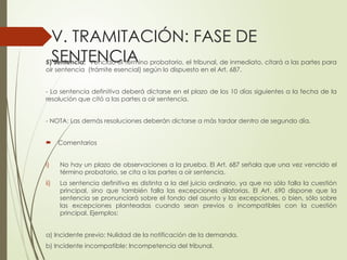 V. TRAMITACIÓN: FASE DE
SENTENCIA
5) Sentencia: Vencido el término probatorio, el tribunal, de inmediato, citará a las partes para
oír sentencia (trámite esencial) según lo dispuesto en el Art. 687.
- La sentencia definitiva deberá dictarse en el plazo de los 10 días siguientes a la fecha de la
resolución que citó a las partes a oír sentencia.
- NOTA: Las demás resoluciones deberán dictarse a más tardar dentro de segundo día.
 Comentarios
i) No hay un plazo de observaciones a la prueba. El Art. 687 señala que una vez vencido el
término probatorio, se cita a las partes a oír sentencia.
ii) La sentencia definitiva es distinta a la del juicio ordinario, ya que no sólo falla la cuestión
principal, sino que también falla las excepciones dilatorias. El Art. 690 dispone que la
sentencia se pronunciará sobre el fondo del asunto y las excepciones, o bien, sólo sobre
las excepciones planteadas cuando sean previos o incompatibles con la cuestión
principal. Ejemplos:
a) Incidente previo: Nulidad de la notificación de la demanda.
b) Incidente incompatible: Incompetencia del tribunal.
 