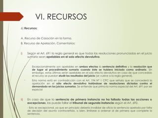 VI. RECURSOS
6) Recursos:
A. Recurso de Casación en la forma.
B. Recurso de Apelación. Comentarios:
i) Según el Art. 691 la regla general es que todas las resoluciones pronunciadas en el juicio
sumario sean apelables en el solo efecto devolutivo.
- Excepcionalmente son apelables en ambos efectos la sentencia definitiva y la resolución que
de lugar al procedimiento sumario cuando éste se hubiera iniciado como ordinario. Sin
embargo, estas últimas serán apelables en el solo efecto devolutivo en caso de que concedido
el recurso se puedan eludir los resultados del juicio (se vuelve a la regla general).
- Esta norma está en contradicción con el Art. 194 N° 1 CPC que señala que se concederá la
apelación en el sólo efecto devolutivo tratándose de resoluciones dictadas contra el
demandado en los juicios sumarios. Se entiende que prima la norma especial del Art. 691 por ser
especial
ii) En caso de que la sentencia de primera instancia no ha fallado todas las acciones o
excepciones, las puede fallar el tribunal de segunda instancia según el Art. 692.
- Esto es excepcional, ya que en principio debería invalidar de oficio la sentencia apelada por falta
de decisión del asunto controvertido, o bien, limitarse a ordenar al de primera que complete la
sentencia.
 