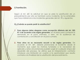 I) Tramitación.
Según el Art. 681 la solicitud en que se pida la substitución de un
procedimiento por otro se tramitará como incidente. Se ha entendido
que hace referencia a los incidentes generales del Art. 90 y siguientes.
II) ¿Cuándo se puede pedir la substitución?
1. Para algunos debe alegarse como excepción dilatoria del Art. 303
N° 6 de acuerdo a las reglas generales: en el plazo para contestar la
demanda en el juicio ordinario, o bien, en la audiencia de
contestación y conciliación en el juicio sumario.
2. Para otros no es necesario recurrir a las reglas generales. De
acuerdo al Art. 681, deberá promoverse el incidente desde el
momento que surjan los motivos fundados o la necesidad de
aplicarlo y estas circunstancias pueden surgir en cualquier etapa del
desarrollo del proceso. Se afirma que la interpretación contraria
introduce una limitación en cuanto a la oportunidad que resulta
contraria a la finalidad de la substitución del procedimiento.
 
