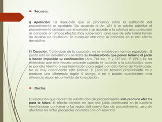  Recursos.
i) Apelación: La resolución que se pronuncia sobre la sustitución del
procedimiento es apelable. De acuerdo al Art. 691 si se solicita substituir el
procedimiento ordinario por el sumario y se accede a la solicitud esta apelación
se concede en ambos efectos (hay suspensión) salvo que de esta forma hayan
de eludirse sus resultados. En cualquier otro caso se concede en el sólo efecto
devolutivo.
ii) Casación: Tratándose de la casación, no se establecen normas especiales. El
punto está en determinar si se trata de interlocutorias que ponen término al juicio
o hacen imposible su continuación (Arts. 766 Inc. 1° y 767 Inc. 1° CPC). Se ha
entendido que este recurso procede cuando se accede a la substitución, pues
se pondría término a esa tramitación para seguir con otra forma de tramitación.
No es muy convincente esta postura. El juicio no termina propiamente tal y
produce una diferencia según si acoge o no y puede cuestionarse esta
diferencia según el contenido de la resolución.
 Efectos.
La resolución que decreta la substitución del procedimiento sólo produce efectos
para lo futuro. El efecto consiste en que ese juicio continuará en lo sucesivo
tramitándose conforme a las reglas del nuevo tipo de procedimiento pero sin
afectarse los actos procesales ocurridos con anterioridad.
 