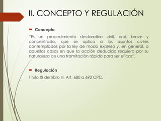  Concepto
“Es un procedimiento declarativo civil, oral, breve y
concentrado, que se aplica a los asuntos civiles
contemplados por la ley de modo expreso y, en general, a
aquellos casos en que la acción deducida requiera por su
naturaleza de una tramitación rápida para ser eficaz”.
 Regulación
Título XI del libro III, Art. 680 a 692 CPC.
II. CONCEPTO Y REGULACIÓN
 