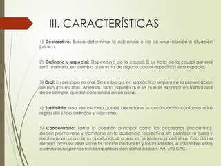 III. CARACTERÍSTICAS
1) Declarativo: Busca determinar la existencia o no de una relación o situación
jurídica.
2) Ordinario u especial: Dependerá de la causal. Si se trata de la causal general
será ordinario, en cambio, si se trata de alguna causal específica será especial.
3) Oral: En principio es oral. Sin embargo, en la práctica se permite la presentación
de minutas escritas. Además, todo aquello que se puede expresar en formal oral
debe siempre quedar constancia en un acta.
4) Sustituible: Una vez iniciado puede decretarse su continuación conforme a las
reglas del juicio ordinario y viceversa.
5) Concentrado: Tanto la cuestión principal como las accesorias (incidentes),
deben promoverse y tramitarse en la audiencia respectiva, sin paralizar su curso y
resolverse en una misma oportunidad, o sea, en la sentencia definitiva. Esta última
deberá pronunciarse sobre la acción deducida y los incidentes, o sólo sobre éstos
cuando sean previos o incompatibles con dicha acción. Art. 690 CPC.
 