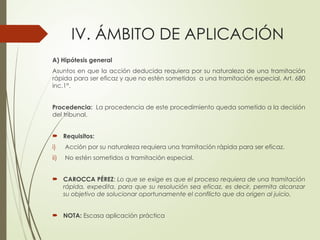 IV. ÁMBITO DE APLICACIÓN
A) Hipótesis general
Asuntos en que la acción deducida requiera por su naturaleza de una tramitación
rápida para ser eficaz y que no estén sometidos a una tramitación especial. Art. 680
inc.1°.
Procedencia: La procedencia de este procedimiento queda sometido a la decisión
del tribunal.
 Requisitos:
i) Acción por su naturaleza requiera una tramitación rápida para ser eficaz.
ii) No estén sometidos a tramitación especial.
 CAROCCA PÉREZ: Lo que se exige es que el proceso requiera de una tramitación
rápida, expedita, para que su resolución sea eficaz, es decir, permita alcanzar
su objetivo de solucionar oportunamente el conflicto que da origen al juicio.
 NOTA: Escasa aplicación práctica
 