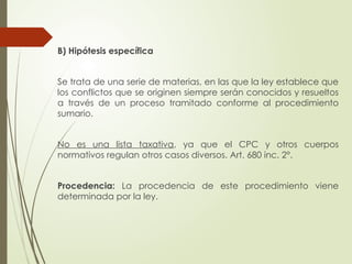 B) Hipótesis específica
Se trata de una serie de materias, en las que la ley establece que
los conflictos que se originen siempre serán conocidos y resueltos
a través de un proceso tramitado conforme al procedimiento
sumario.
No es una lista taxativa, ya que el CPC y otros cuerpos
normativos regulan otros casos diversos. Art. 680 inc. 2°.
Procedencia: La procedencia de este procedimiento viene
determinada por la ley.
 