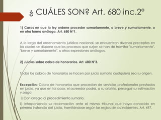 ¿ CUÁLES SON? Art. 680 inc.2°
1) Casos en que la ley ordene proceder sumariamente, o breve y sumariamente, o
en otra forma análoga. Art. 680 N°1.
A lo largo del ordenamiento jurídico nacional, se encuentran diversos preceptos en
los cuales se dispone que los procesos que surjan se han de tramitar "sumariamente",
"breve y sumariamente", u otras expresiones análogas.
2) Juicios sobre cobro de honorarios. Art. 680 N°3.
Todos los cobros de honorarios se hacen por juicio sumario cualquiera sea su origen.
Excepción: Cobro de honorarios que procedan de servicios profesionales prestados
en juicio, ya que en tal caso, el acreedor podrá, a su arbitrio, perseguir su estimación
y pago:
i) Con arreglo al procedimiento sumario,
ii) Interponiendo su reclamación ante el mismo tribunal que haya conocido en
primera instancia del juicio, tramitándose según las reglas de los incidentes. Art. 697.
 