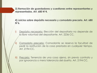 3) Remoción de guardadores y cuestiones entre representantes y
representados. Art. 680 N°4.
4) Juicios sobre depósito necesario y comodato precario. Art. 680
N°6.
i) Depósito necesario: Elección del depositario no depende de
la libre voluntad del depositante. Art. 2236 CC.
ii) Comodato precario: Comodante se reserva la facultad de
pedir la restitución de la cosa prestada en cualquier tiempo.
Art. 2194 CC.
iii) Precario: Tenencia de una cosa ajena, sin previo contrato y
por ignorancia o mera tolerancia del dueño. Art. 2194 CC.
 
