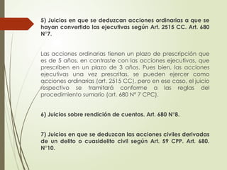 5) Juicios en que se deduzcan acciones ordinarias a que se
hayan convertido las ejecutivas según Art. 2515 CC. Art. 680
N°7.
Las acciones ordinarias tienen un plazo de prescripción que
es de 5 años, en contraste con las acciones ejecutivas, que
prescriben en un plazo de 3 años. Pues bien, las acciones
ejecutivas una vez prescritas, se pueden ejercer como
acciones ordinarias (art. 2515 CC), pero en ese caso, el juicio
respectivo se tramitará conforme a las reglas del
procedimiento sumario (art. 680 Nº 7 CPC).
6) Juicios sobre rendición de cuentas. Art. 680 N°8.
7) Juicios en que se deduzcan las acciones civiles derivadas
de un delito o cuasidelito civil según Art. 59 CPP. Art. 680.
N°10.
 