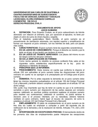 UNIVERSIDAD DE SAN CARLOS DE GUATEMALA
CENTRO UNIVERSITARIO DE SUROCCIDENTE
FACULTAD DE CIENCIAS JURIDICAS Y SOCIALES
LICENCIADA: ELVIRA ENRIQUEZ CARRILLO
II SEMESTRE VIII CICLO
DERECHO PROCESAL CIVIL II
DOCUMENTO DE APOYO
JUICIO SUMARIO
A. DEFINICION: Para Eduardo Couture, es el juicio extraordinario de trámite
abreviado con relación al ordinario, que, por oposición al ejecutivo, no tiene por
objeto el cobro de suma de dinero líquida y exigible.
Para el tratadista guatemalteco Mario Gordillo, el juicio sumario es el
procedimiento de tramitación abreviada, con rapidez superior y simplificación de
formas con respecto al juicio ordinario, con los trámites de éste, pero con plazos
más cortos.
B. CARACTERISTICAS: El juicio sumario tiene las siguientes características:
1. ES UN JUICIO DE CONOCIMIENTO: Porque el derecho es incierto y por lo
tanto es el juez el que tendrá que declarar el mismo.
2. ES UN JUICIO DE TRÁMITE ABREVIADO: Los plazos del mismo no son
tan largos como los del juicio ordinario.
3. SE DA LA SIMPLIFICACIÓN DE FORMAS:
4. Como norma general, la rebeldía no produce confesión ficta, salvo en los
siguientes casos establecidos específicamente en la ley: juicio de
desahucio e interdicto de despojo
C. PRINCIPIOS QUE LO INFORMAN:
D. PROCEDIMIENTO: Debe tenerse en cuenta que conforme lo dispone el
artículo 230 son aplicables al juicio sumario todas las disposiciones del juicio
ordinario en cuanto no se opongan a lo preceptuado por el Código para el juicio
sumario.
1. DEMANDA: Por lo antes expuesto la demanda de un juicio sumario debe
llenar los mismos requisitos puntualizados en el artículo 106 del Código Procesal
Civil y Mercantil y también deberá cumplirse con lo dispuesto en el artículo 107 de
dicho código.
Otro punto muy importante que hay de tener en cuenta es que si la controversia
sometida a juicio sumario por disposición de las partes capaces por convenio
expreso celebrado en escritura pública acordaron sujetarse al proceso sumario
para resolver sus controversias; celebrado el convenio, no podrá variarse la
decisión, pero si el proceso intentado, por su naturaleza, debiera haberse
ventilado en juicio ordinario, habrá lugar al recurso de casación, tal como lo
establece el artículo 231 del Código Procesal Civil y Mercantil.
2. EMPLAZAMIENTO: El plazo de emplazamiento en el juicio sumario es de
tres días los cuales se empiezan a computar a partir del siguiente día de
notificación de la demanda y de la resolución de trámite. Artículos 114, 232 y 233
del –107-
3. INTERPOSICIÓN DE EXCEPCIONES PREVIAS: El demandando dentro de
los primeros dos días de emplazamientos puede interponer las excepciones
 
