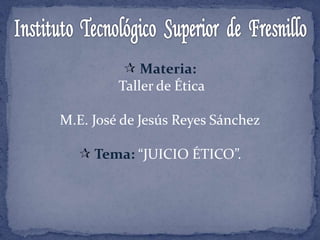  Materia:
Taller de Ética
M.E. José de Jesús Reyes Sánchez
 Tema: “JUICIO ÉTICO”.
 