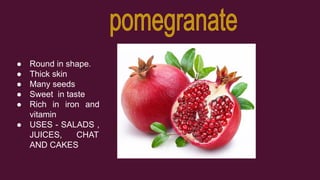 ● Round in shape.
● Thick skin
● Many seeds
● Sweet in taste
● Rich in iron and
vitamin
● USES - SALADS ,
JUICES, CHAT
AND CAKES
 