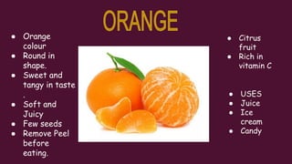 ● Orange
colour
● Round in
shape.
● Sweet and
tangy in taste
.
● Soft and
Juicy
● Few seeds
● Remove Peel
before
eating.
● Citrus
fruit
● Rich in
vitamin C
● USES
● Juice
● Ice
cream
● Candy
 