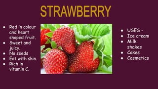 ● Red in colour
and heart
shaped fruit.
● Sweet and
juicy.
● No seeds
● Eat with skin.
● Rich in
vitamin C.
● USES -
● Ice cream
● Milk
shakes
● Cakes
● Cosmetics
 