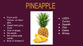 ● Fruit with
thorns on their
skin.
● Sweet and juicy
fruit.
● Oval in shape.
● No seeds.
● Eat yellow pulp
inside.
● Rich in Vitamin C
● USES -
Juices
● Squash
● Jam
● Cakes
● Wines.
 
