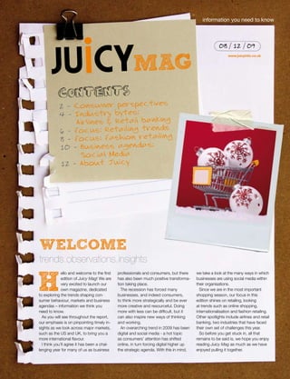 information you need to know



                                                                                                       08       12      09


                                                      MAG
                                                                                                             www.juicyinfo.co.uk




           contents
                                       s
            2 - Consumer perspective
            4 - Industry bytes:
                Airlines & Retail banking
                                      ds
            6 - Focus: Retailing tren
                                        g
            8 - Focus: Fashion retailin
            10 - Business agendas:
                 Social Media
            12 - About Juicy




WELCOME
trends.observations.insights
              ello and welcome to the first   professionals and consumers, but there      we take a look at the many ways in which


h             edition of Juicy Mag! We are
              very excited to launch our
              own magazine, dedicated
to exploring the trends shaping con-
sumer behaviour, markets and business
                                              has also been much positive transforma-
                                              tion taking place.
                                                The recession has forced many
                                              businesses, and indeed consumers,
                                              to think more strategically and be ever
                                                                                          businesses are using social media within
                                                                                          their organisations.
                                                                                            Since we are in the most important
                                                                                          shopping season, our focus in this
                                                                                          edition shines on retailing, looking
agendas – information we think you            more creative and resourceful. Doing        at trends such as online shopping,
need to know.                                 more with less can be difficult, but it     internationalisation and fashion retailing.
  As you will see throughout the report,      can also inspire new ways of thinking       Other spotlights include airlines and retail
our emphasis is on pinpointing timely in-     and working.                                banking, two industries that have faced
sights as we look across major markets,         An overarching trend in 2009 has been     their own set of challenges this year.
such as the US and UK, to bring you a         digital and social media - a hot topic        So before you get stuck in, all that
more international flavour.                   as consumers’ attention has shifted         remains to be said is, we hope you enjoy
  I think you’ll agree it has been a chal-    online, in turn forcing digital higher up   reading Juicy Mag as much as we have
lenging year for many of us as business       the strategic agenda. With this in mind,    enjoyed pulling it together.
 