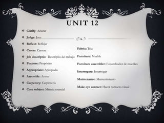 UNIT 12
 Clarify: Aclarar
 Judge: Juez
 Reflect: Reflejar
 Career: Carrera
 Job descriptio: Descriptio del trabajo
 Purpose: Propósito
 Appropriate: Apropiado
 Assemble: Armar
 Carpentry: Carpintería
 Core subject: Materia esencial
Fabric: Tela
Furniture: Mueble
Furniture assembler: Ensamblador de muebles
Interrogate: Interrogar
Maintenance: Mantenimiento
Make eye contact: Hacer contacto visual
 