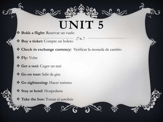 UNIT 5 Bokk a flight: Reservar un vuelo
 Buy a ticket: Compre un boleto
 Check in exchange currency: Verificar la moneda de cambio
 Fly: Volar
 Get a taxi: Coger un taxi
 Go on tour: Salir de gira
 Go sightseeing: Hacer turismo
 Stay at hotel: Hospedarse
 Take the bus: Tomar el autobús
 