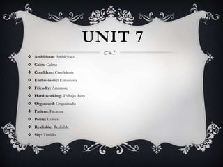 UNIT 7
 Ambitious: Ambicioso
 Calm: Calma
 Confident: Confidente
 Enthusiastic: Entusiasta
 Friendly: Amistoso
 Hard-working: Trabajo duro
 Organised: Organizado
 Patient: Paciente
 Polite: Cortés
 Realiable: Realiable
 Shy: Tímido
 