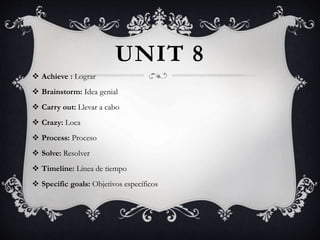 UNIT 8
 Achieve : Lograr
 Brainstorm: Idea genial
 Carry out: Llevar a cabo
 Crazy: Loca
 Process: Proceso
 Solve: Resolver
 Timeline: Línea de tiempo
 Specific goals: Objetivos específicos
 