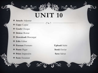 UNIT 10
 Attach: Adjuntar
 Copy: Copiar
 Crash: Choque
 Delete: Borrar
 Download: Descargar
 Edit: Editar
 Format: Formato Upload: Subir
 Paste: Pegar Send: Enviar
 Print: Impresión Save: Salvar
 Scan: Escanear
 