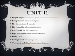 UNIT 11
 Danger: Peligro
 Emergency exit: Salida de emergencia
 Fire alarm : Alarma de incendios
 Fire extinguidher: Extintor de incendios
 Give first aid: Dar primeros auxilios
 High visibility vest: Chaleco de alta visibilidad
 Injury: Lesión
 Safety glasses: Lentes de seguridad
 War protective clothing: Ropa protectora de guerra
 