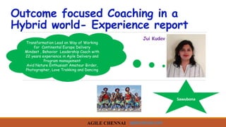 Outcome focused Coaching in a
Hybrid world- Experience report
Transformation Lead on Way of Working
for Continental Europe Delivery
Mindset , Behavior Leadership Coach with
22 years experience in Agile Delivery and
Program management
Avid Nature Enthusiast Amateur Birder,
Photographer, Love Trekking and Dancing
Sawubona
agilechennai.com
Jui Kudav
 