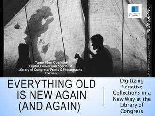 EVERYTHING OLD
IS NEW AGAIN
(AND AGAIN)
Digitizing
Negative
Collections in a
New Way at the
Library of
Congress
Taren Ober Ouellette
Digital Conversion Specialist
Library of Congress, Prints & Photographs
Division
__________
 