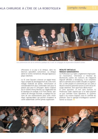 «LA CHIRURGIE À L’ÈRE DE LA ROBOTIQUE»                                                     compte rendu                      11




          Les conférenciers lors de la conférence publique du 27 avril, en compagnie de la journaliste Elisabeth Gordon.




                 effectuées à ce jour à la clinique, dans les                 RÉALITÉ VIRTUELLE:
                 diverses spécialités concernées. La clinique                 IMAGES SAISISSANTES
                 abrite le Centre romand de chirurgie laparosco-              Le Professeur Luc Soler a également impression-
                 pique robotisée.                                             né l’assistance. Chercheur à l’Institut de
                                                                              Recherche contre les Cancers de l’Appareil
                 Le Dr Jean Sauvain a brossé un rappel histo-                 Digestif (IRCAD) à Strasbourg, il est renommé
                 rique complet du développement de cette tech-                dans le domaine de la réalité virtuelle et augmen-
                 nologie médicale de pointe, mini-invasive et                 tée. Le film projeté et commenté par ses soins a
                 considérablement plus confortable tant pour le               illustré l’énorme potentiel encore à venir de la chi-
                 patient que pour le chirurgien. Après l’exposé               rurgie robotisée. Vers quel futur allons-nous?
                 du Dr Charles-Henry Rochat sur l’application de              A cette question, et non sans humour, le
                 la robotique en urologie, le Dr Yves Racloz, spé-            Professeur Soler répond que si le robot pourrait
                 cialiste de chirurgie viscérale, a expliqué les rai-         un jour contrôler l’acte opératoire, le système
                 sons de son enthousiasme pour cette «tech-                   quant à lui restera toujours sous le contrôle du
                 nique reproductible» qui permet d’explorer la                praticien. Que le «groupe d’urologues» susmen-
                 cavité abdominale comme jamais auparavant.                   tionné se rassure. s
 