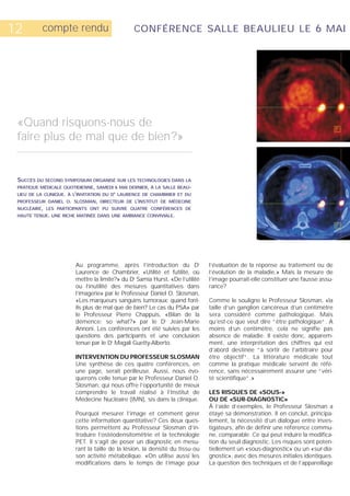 12        compte rendu                          CONFÉRENCE SALLE BEAULIEU LE 6 MAI




 «Quand risquons-nous de
 faire plus de mal que de bien?»


 SUCCÈS DU SECOND SYMPOSIUM ORGANISÉ SUR LES TECHNOLOGIES DANS LA
 PRATIQUE MÉDICALE QUOTIDIENNE, SAMEDI 6 MAI DERNIER, À LA SALLE BEAU-
 LIEU DE LA CLINIQUE. À L’INVITATION DU DR LAURENCE DE CHAMBRIER ET DU
 PROFESSEUR DANIEL O. SLOSMAN, DIRECTEUR DE L’INSTITUT DE MÉDECINE
 NUCLÉAIRE, LES PARTICIPANTS ONT PU SUIVRE QUATRE CONFÉRENCES DE
 HAUTE TENUE. UNE RICHE MATINÉE DANS UNE AMBIANCE CONVIVIALE.




                        Au programme, après l’introduction du Dr              l’évaluation de la réponse au traitement ou de
                        Laurence de Chambrier, «Utilité et futilité, où       l’évolution de la maladie.» Mais la mesure de
                        mettre la limite?» du Dr Samia Hurst, «De l’utilité   l’image pourrait-elle constituer une fausse assu-
                        ou l’inutilité des mesures quantitatives dans         rance?
                        l’imagerie» par le Professeur Daniel O. Slosman,
                        «Les marqueurs sanguins tumoraux: quand font-         Comme le souligne le Professeur Slosman, «la
                        ils plus de mal que de bien? Le cas du PSA» par       taille d’un ganglion cancéreux d’un centimètre
                        le Professeur Pierre Chappuis, «Bilan de la           sera considéré comme pathologique. Mais
                        démence: so what?» par le Dr Jean-Marie               qu’est-ce que veut dire “être pathologique“. A
                        Annoni. Les conférences ont été suivies par les       moins d’un centimètre, cela ne signifie pas
                        questions des participants et une conclusion          absence de maladie. Il existe donc, apparem-
                        tenue par le Dr Magali Guetty-Alberto.                ment, une interprétation des chiffres qui est
                                                                              d’abord destinée “à sortir de l’arbitraire pour
                        INTERVENTION DU PROFESSEUR SLOSMAN                    être objectif“. La littérature médicale tout
                        Une synthèse de ces quatre conférences, en            comme la pratique médicale servent de réfé-
                        une page, serait périlleuse. Aussi, nous évo-         rence, sans nécessairement assurer une “véri-
                        querons celle tenue par le Professeur Daniel O.       té scientifique“.»
                        Slosman, qui nous offre l’opportunité de mieux
                        comprendre le travail réalisé à l’Institut de         LES RISQUES DE «SOUS-»
                        Médecine Nucléaire (IMN), sis dans la clinique.       OU DE «SUR-DIAGNOSTIC»
                                                                              À l’aide d’exemples, le Professeur Slosman a
                        Pourquoi mesurer l’image et comment gérer             étayé sa démonstration. Il en conclut, principa-
                        cette information quantitative? Ces deux ques-        lement, la nécessité d’un dialogue entre inves-
                        tions permettent au Professeur Slosman d’in-          tigateurs, afin de définir une référence commu-
                        troduire l’ostéodensitométrie et la technologie       ne, comparable. Ce qui peut induire la modifica-
                        PET. Il s’agit de poser un diagnostic en mesu-        tion du seuil diagnostic. Les risques sont poten-
                        rant la taille de la lésion, la densité du tissu ou   tiellement un «sous-diagnostic» ou un «sur-dia-
                        son activité métabolique. «On utilise aussi les       gnostic», avec des mesures initiales identiques.
                        modifications dans le temps de l’image pour           La question des techniques et de l’appareillage
 