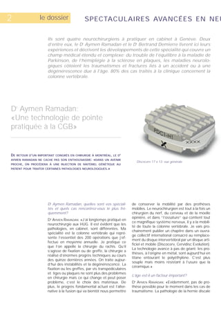2                 le dossier                 SPECTACULAIRES AVANCÉES EN NEU

                      Ils sont quatre neurochirurgiens à pratiquer en cabinet à Genève. Deux
                      d’entre eux, le Dr Aymen Ramadan et le Dr Bertrand Demierre livrent ici leurs
                      expériences et décrivent les développements de cette spécialité qui couvre un
                      champ médical étendu et complexe: du trouble de l’équilibre à la maladie de
                      Parkinson, de l’hémiplégie à la sclérose en plaques, les maladies neurolo-
                      giques côtoient les traumatismes et fractures liés à un accident ou à une
                      dégénérescence due à l’âge. 80% des cas traités à la clinique concernent la
                      colonne vertébrale.




Dr Aymen Ramadan:
«Une technologie de pointe
pratiquée à la CGB»


DE   RETOUR D’UN IMPORTANT CONGRÈS EN CHIRURGIE À MONTRÉAL, LE DR
AYMEN RAMADAN NE CACHE PAS SON ENTHOUSIASME:       «DANS   UN AVENIR
                                                                                Discocerv 17 x 13: vue générale.
PROCHE, ON PROCÉDERA À UNE INJECTION DE MATÉRIEL GÉNÉTIQUE AU
PATIENT POUR TRAITER CERTAINES PATHOLOGIES NEUROLOGIQUES.»




                      Dr Aymen Ramadan, quelles sont vos spéciali-         de conserver la mobilité par des prothèses
                      tés et quels cas rencontrez-vous le plus fré-        mobiles. Le neurochirurgien est tout à la fois un
                      quemment?                                            chirurgien du nerf, du cerveau et de la moelle
                                                                           épinière, et dans “l’ossature“ qui contient tout
                      D AYMEN RAMADAN: «J’ai longtemps pratiqué en
                        R

                                                                           ce magnifique système nerveux, il y a la mobili-
                      neurochirurgie aux HUG. Il est évident que les
                                                                           té de toute la colonne vertébrale. Je vais pro-
                      pathologies, en cabinet, sont différentes. Ma
                                                                           chainement publier un chapitre dans un ouvra-
                      spécialité est la colonne vertébrale qui repré-
                                                                           ge collectif international consacré au remplace-
                      sente l’essentiel des 200 opérations que j’ef-
                                                                           ment du disque intervertébral par un disque arti-
                      fectue en moyenne annuelle. Je pratique ce
                                                                           ficiel et mobile (Discocerv, Cervidisc Evolution).
                      que l’on appelle la chirurgie du rachis. Qu’il
                                                                           La technologie avance à pas de géant: les pro-
                      s’agisse de fixation ou de greffe, la chirurgie a
                                                                           thèses, à l’origine en métal, sont aujourd’hui en
                      réalisé d’énormes progrès techniques au cours
                                                                           titane entourant le polyéthylène. C’est plus
                      des quinze dernières années. On traite aujour-
                                                                           souple mais moins résistant à l’usure que la
                      d’hui des instabilités et la dégénérescence. La
                                                                           céramique.»
                      fixation ou les greffes, par vis transpédiculaires
                      et tiges ou plaques ne sont plus des problèmes
                                                                           L’âge est-il un facteur important?
                      en chirurgie mais ce qui change et peut poser
                      problème, c’est le choix des matériaux. De           D AYMEN RAMADAN: «Evidemment, pas de pro-
                                                                            R



                      plus, le progrès fondamental actuel est l’alter-     thèse possible pour le moment dans les cas de
                      native à la fusion qui va bientôt nous permettre     traumatisme. La pathologie de la hernie discale
 