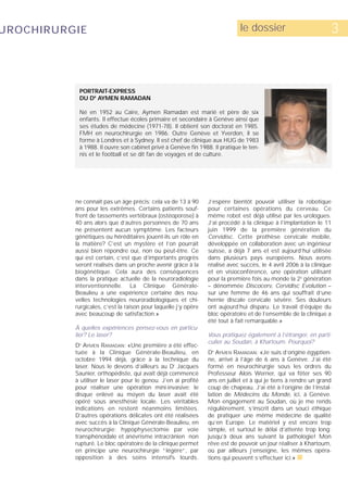 UROCHIRURGIE                                                                 le dossier                          3



           PORTRAIT-EXPRESS
           DU DR AYMEN RAMADAN

           Né en 1952 au Caire, Aymen Ramadan est marié et père de six
           enfants. Il effectue écoles primaire et secondaire à Genève ainsi que
           ses études de médecine (1971-78). Il obtient son doctorat en 1985.
           FMH en neurochirurgie en 1986. Outre Genève et Yverdon, il se
           forme à Londres et à Sydney. Il est chef de clinique aux HUG de 1983
           à 1988. Il ouvre son cabinet privé à Genève fin 1988. Il pratique le ten-
           nis et le football et se dit fan de voyages et de culture.




          ne connaît pas un âge précis: cela va de 13 à 90      J’espère bientôt pouvoir utiliser la robotique
          ans pour les extrêmes. Certains patients souf-        pour certaines opérations du cerveau. Ce
          frent de tassements vertébraux (ostéoporose) à        même robot est déjà utilisé par les urologues.
          40 ans alors que d’autres personnes de 70 ans         J’ai procédé à la clinique à l’implantation le 11
          ne présentent aucun symptôme. Les facteurs            juin 1999 de la première génération du
          génétiques ou héréditaires jouent-ils un rôle en      Cervidisc. Cette prothèse cervicale mobile,
          la matière? C’est un mystère et l’on pourrait         développée en collaboration avec un ingénieur
          aussi bien répondre oui, non ou peut-être. Ce         suisse, a déjà 7 ans et est aujourd’hui utilisée
          qui est certain, c’est que d’importants progrès       dans plusieurs pays européens. Nous avons
          seront réalisés dans un proche avenir grâce à la      réalisé avec succès, le 4 avril 2006 à la clinique
          biogénétique. Cela aura des conséquences              et en visioconférence, une opération utilisant
          dans la pratique actuelle de la neuroradiologie       pour la première fois au monde la 2e génération
          interventionnelle. La Clinique Générale-              – dénommée Discocerv, Cervidisc Evolution –
          Beaulieu a une expérience certaine des nou-           sur une femme de 46 ans qui souffrait d’une
          velles technologies neuroradiologiques et chi-        hernie discale cervicale sévère. Ses douleurs
          rurgicales, c’est la raison pour laquelle j’y opère   ont aujourd’hui disparu. Le travail d’équipe du
          avec beaucoup de satisfaction.»                       bloc opératoire et de l’ensemble de la clinique a
                                                                été tout à fait remarquable.»
          À quelles expériences pensez-vous en particu-
          lier? Le laser?                                       Vous pratiquez également à l’étranger, en parti-
                                                                culier au Soudan, à Khartoum. Pourquoi?
          D AYMEN RAMADAN: «Une première a été effec-
           R



          tuée à la Clinique Générale-Beaulieu, en              D AYMEN RAMADAN: «Je suis d’origine égyptien-
                                                                 R



          octobre 1994 déjà, grâce à la technique du            ne, arrivé à l’âge de 6 ans à Genève. J’ai été
          laser. Nous le devons d’ailleurs au Dr Jacques        formé en neurochirurgie sous les ordres du
          Saunier, orthopédiste, qui avait déjà commencé        Professeur Aloïs Werner, qui va fêter ses 90
          à utiliser le laser pour le genou. J’en ai profité    ans en juillet et à qui je tiens à rendre un grand
          pour réaliser une opération mini-invasive: le         coup de chapeau. J’ai été à l’origine de l’instal-
          disque enlevé au moyen du laser avait été             lation de Médecins du Monde, ici, à Genève.
          opéré sous anesthésie locale. Les véritables          Mon engagement au Soudan, où je me rends
          indications en restent néanmoins limitées.            régulièrement, s’inscrit dans un souci éthique
          D’autres opérations délicates ont été réalisées       de pratiquer une même médecine de qualité
          avec succès à la Clinique Générale-Beaulieu, en       qu’en Europe. Le matériel y est encore trop
          neurochirurgie: hypophysectomie par voie              simple, et surtout le délai d’attente trop long:
          transphénoïdale et anévrisme intracrânien non         jusqu’à deux ans suivant la pathologie! Mon
          rupturé. Le bloc opératoire de la clinique permet     rêve est de pouvoir un jour réaliser à Khartoum,
          en principe une neurochirurgie “légère“, par          où par ailleurs j’enseigne, les mêmes opéra-
          opposition à des soins intensifs lourds.              tions qui peuvent s’effectuer ici.» s
 