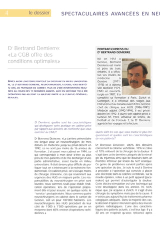 4                le dossier                   SPECTACULAIRES AVANCÉES EN NEU




Dr Bertrand Demierre:                                                          PORTRAIT-EXPRESS DU
                                                                               DR BERTRAND DEMIERRE
«La CGB offre des
                                                                               Né en 1951 à
conditions optimales»                                                          Genève, Bertrand
                                                                               Demierre est marié
                                                                               et père de trois
                                                                               enfants. Il a effec-
                                                                               tué ses études de
                                                                               médecine           à
APRÈS AVOIR LONGTEMPS PRATIQUÉ SA DISCIPLINE EN MILIEU UNIVERSITAI-            Genève       (1971-
RE, LE D BERTRAND DEMIERRE, NEUROCHIRURGIEN, A CHOISI, VOICI BIENTÔT
       R
                                                                               1978) et a obtenu
12 ANS, DE PRATIQUER EN CABINET. PLUS DE 2’000 INTERVENTIONS RÉALI-            son doctorat 1979.
SÉES AU COURS DES 11 DERNIÈRES ANNÉES, AVEC EN MOYENNE 150 À 200               FMH en neurochi-
OPÉRATIONS PAR AN DONT LA MAJEURE PARTIE À LA CLINIQUE GÉNÉRALE-               rurgie en 1987, il a
BEAULIEU.                                                                      complété sa formation à Paris, Zurich et
                                                                               Göttingen. Il a effectué des stages aux
                                                                               Etats-Unis et au Canada avant d’être nommé
                                                                               chef de clinique aux HUG (1986-1991).
                                                                               Médecin adjoint (1992-1994), il est privat-
                                                                               docent en 1992. Il ouvre son cabinet privé à
                                                                               Genève fin 1994. Amateur de tennis, de
                                                                               football et de Formule 1, le Dr Demierre
                      Dr Demierre, quelles sont les caractéristiques           apprécie les voyages et la lecture.
                      qui distinguent votre pratique en cabinet privé
                      par rapport aux activités de recherche que vous
                      exerciez au CMU?                                        Quels sont les cas que vous traitez le plus fré-
                                                                              quemment et quelles sont les caractéristiques
                      D BERTRAND DEMIERRE: «La carrière universitaire
                        R
                                                                              de vos patients?
                      est longue pour un neurochirurgien: de mes
                      débuts en médecine jusqu’au privat-docent en            D BERTRAND DEMIERRE: «80% des dossiers
                                                                               R



                      1992, ce ne sont pas moins de 16 années de              concernent la colonne vertébrale, 10% le crâne
                      formation. J’ai ouvert mon cabinet en 1994, ce          et 10% relèvent de la chirurgie de la douleur. Il
                      qui correspondait à mon désir d’être au plus            s’agit dans cette dernière catégorie de la névral-
                      près de mes patients et de me décharger d’une           gie du trijumeau ainsi que de douleurs dans un
                      partie administrative, assez lourde en milieu           membre inférieur par lésion du nerf sciatique.
                      universitaire. Il était devenu plus difficile de pra-   Ce genre de problèmes survient parfois après
                      tiquer tout en s’intéressant à la recherche fon-        une opération du dos. Je suis le seul à Genève
                      damentale. En cabinet privé, on s’occupe moins          à procéder à l’opération qui consiste à placer
                      de chirurgie crânienne, cas qui reviennent aux          une électrode dans la colonne vertébrale, sur la
                      urgences des HUG en majeure partie. Les res-            moelle épinière, reliée à un petit appareil (pace-
                      ponsabilités du neurochirurgien en privé sont           maker) qui permet d’autoréguler la douleur.
                      lourdes: nous sommes seuls pour établir l’indi-         Cette électro-stimulation est une technique qui
                      cation opératoire, lors de l’opération propre-          s’est développée dans les années 70, tech-
                      ment dite et pour assurer, en quelque sorte, le         nique que j’ai acquise à Zurich. Il s’agit d’une
                      “service“ postopératoire. Nous sommes quatre            chirurgie du symptôme mais pas de la cause. Il
                      neurochirurgiens en cabinet dans le canton de           n’existe pas aujourd’hui de traitements pharma-
                      Genève, soit un pour 100'000 habitants. Les             cologiques adéquats. Dans la majorité des cas,
                      neurochirurgiens des HUG procèdent de leur              la décision d’opérer intervient après des investi-
                      côté de 1’000 à 1'500 opérations par an en              gations radiologiques. L’une des caractéris-
                      moyenne dont 60% environ d’opérations rachi-            tiques des patients actuels, c’est leur âge: il y a
                      diennes.»                                               30 ans on n’opérait qu’avec réticence après
 