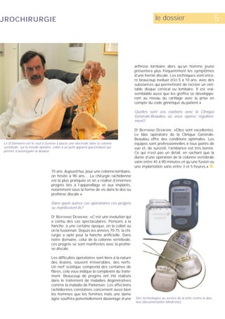 UROCHIRURGIE                                                                                         le dossier                                  5




                                                                                        arthrose lombaire alors qu’un homme jeune
                                                                                        présentera plus fréquemment les symptômes
                                                                                        d’une hernie discale. Les techniques vont enco-
                                                                                        re beaucoup évoluer d’ici 5 à 10 ans, avec des
                                                                                        substances qui permettront de recréer un véri-
                                                                                        table disque cervical ou lombaire. Il est vrai-
                                                                                        semblable aussi que les greffes se développe-
                                                                                        ront au niveau du cartilage avec la prise en
                                                                                        compte du code génétique du patient.»

                                                                                        Quelles sont vos relations avec la Clinique
                                                                                        Générale-Beaulieu où vous opérez régulière-
                                                                                        ment?

                                                                                        D BERTRAND DEMIERRE: «Elles sont excellentes.
                                                                                         R



                                                                                        Le bloc opératoire de la Clinique Générale-
                                                                                        Beaulieu offre des conditions optimales. Les
 Le Dr Demierre est le seul à Genève à placer une électrode dans la colonne             équipes sont professionnelles à tous points de
 vertébrale, sur la moelle épinière, reliée à un petit appareil (pacemaker) qui         vue et, de surcroît, l’ambiance est très bonne.
 permet d’autoréguler la douleur.
                                                                                        Ce qui n’est pas un détail, en sachant que la
                                                                                        durée d’une opération de la colonne vertébrale
                                                                                        varie entre 45 à 90 minutes et qu’une fusion ou
                                                                                        une implantation varie entre 3 et 5 heures.» s
                                   75 ans. Aujourd’hui, pour une colonne lombaire,
                                   on hésite à 90 ans… La chirurgie rachidienne
                                   est la plus pratiquée et on a réalisé d’énormes
                                   progrès liés à l’appareillage et aux implants,
                                   notamment sous la forme de vis dans le dos ou
                                   prothèse discale.»

                                   Dans quels autres cas opératoires ces progrès
                                   se manifestent-ils?

                                   D BERTRAND DEMIERRE: «C’est une évolution qui
                                     R



                                   a connu des cas spectaculaires. Pensons à la
                                   hanche: à une certaine époque, on la collait ou
                                   on la fusionnait. Depuis les années 70-75, la chi-
                                   rurgie a opté pour la hanche artificielle. Dans
                                   notre domaine, celui de la colonne vertébrale,
                                   ces progrès se sont manifestés avec la prothè-
                                   se discale.

                                   Les difficultés opératoires sont liées à la nature
                                   des lésions, souvent irréversibles, des nerfs.
                                   Un nerf sciatique comprend des centaines de
                                   fibres, cela vous indique la complexité du traite-
                                   ment. Beaucoup de progrès ont été réalisés
                                   dans le traitement de maladies dégénératives
                                   comme la maladie de Parkinson. Les affections
                                   rachidiennes constatées concernent aussi bien
                                   les hommes que les femmes mais une dame
                                   âgée souffrira potentiellement davantage d’une       Des technologies au service de la lutte contre la dou-
                                                                                        leur (documentation Medtronic).
 
