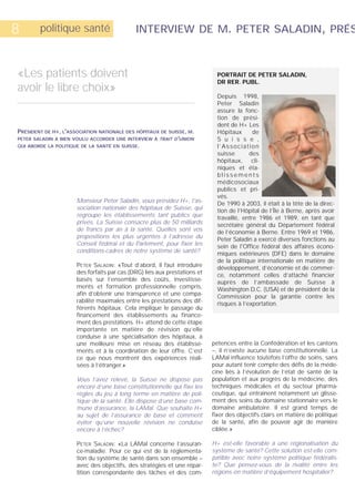 8       politique santé                      INTERVIEW DE M. PETER SALADIN, PRÉS



«Les patients doivent                                                        PORTRAIT DE PETER SALADIN,
                                                                             DR RER. PUBL.
avoir le libre choix»
                                                                             Depuis 1998,
                                                                             Peter Saladin
                                                                             assure la fonc-
                                                                             tion de prési-
                                                                             dent de H+ Les
PRÉSIDENT DE H+, L'ASSOCIATION NATIONALE DES HÔPITAUX DE SUISSE, M.          Hôpitaux       de
PETER SALADIN A BIEN VOULU ACCORDER UNE INTERVIEW À TRAIT D'UNION            S u i s s e ,
QUI ABORDE LA POLITIQUE DE LA SANTÉ EN SUISSE.                               l’Association
                                                                             suisse       des
                                                                             hôpitaux, cli-
                                                                             niques et éta-
                                                                             blissements
                                                                             médicosociaux
                                                                             publics et pri-
                                                                             vés.
                      Monsieur Peter Saladin, vous présidez H+, l’as-        De 1990 à 2003, il était à la tête de la direc-
                      sociation nationale des hôpitaux de Suisse, qui        tion de l’Hôpital de l’Île à Berne, après avoir
                      regroupe les établissements tant publics que           travaillé, entre 1986 et 1989, en tant que
                      privés. La Suisse consacre plus de 50 milliards        secrétaire général du Département fédéral
                      de francs par an à la santé. Quelles sont vos          de l’économie à Berne. Entre 1969 et 1986,
                      propositions les plus urgentes à l’adresse du          Peter Saladin a exercé diverses fonctions au
                      Conseil fédéral et du Parlement, pour fixer les        sein de l'Office fédéral des affaires écono-
                      conditions-cadres de notre système de santé?           miques extérieures (DFE) dans le domaine
                                                                             de la politique internationale en matière de
                      PETER SALADIN: «Tout d’abord, il faut introduire       développement, d’économie et de commer-
                      des forfaits par cas (DRG) liés aux prestations et     ce, notamment celles d’attaché financier
                      basés sur l’ensemble des coûts, investisse-            auprès de l’ambassade de Suisse à
                      ments et formation professionnelle compris,            Washington D.C. (USA) et de président de la
                      afin d’obtenir une transparence et une compa-          Commission pour la garantie contre les
                      rabilité maximales entre les prestations des dif-      risques à l’exportation.
                      férents hôpitaux. Cela implique le passage du
                      financement des établissements au finance-
                      ment des prestations. H+ attend de cette étape
                      importante en matière de révision qu’elle
                      conduise à une spécialisation des hôpitaux, à
                      une meilleure mise en réseau des établisse-          pétences entre la Confédération et les cantons
                      ments et à la coordination de leur offre. C’est      –, il n’existe aucune base constitutionnelle. La
                      ce que nous montrent des expériences réali-          LAMal influence toutefois l’offre de soins, sans
                      sées à l’étranger.»                                  pour autant tenir compte des défis de la méde-
                                                                           cine liés à l’évolution de l’état de santé de la
                      Vous l’avez relevé, la Suisse ne dispose pas         population et aux progrès de la médecine, des
                      encore d’une base constitutionnelle qui fixe les     techniques médicales et du secteur pharma-
                      règles du jeu à long terme en matière de poli-       ceutique, qui entraînent notamment un glisse-
                      tique de la santé. Elle dispose d’une base com-      ment des soins du domaine stationnaire vers le
                      mune d’assurance, la LAMal. Que souhaite H+          domaine ambulatoire. Il est grand temps de
                      au sujet de l’assurance de base et comment           fixer des objectifs clairs en matière de politique
                      éviter qu’une nouvelle révision ne conduise          de la santé, afin de pouvoir agir de manière
                      encore à l’échec?                                    ciblée.»

                      PETER SALADIN: «La LAMal concerne l’assuran-         H+ est-elle favorable à une régionalisation du
                      ce-maladie. Pour ce qui est de la réglementa-        système de santé? Cette solution est-elle com-
                      tion du système de santé dans son ensemble –         patible avec notre système politique fédéralis-
                      avec des objectifs, des stratégies et une répar-     te? Que pensez-vous de la rivalité entre les
                      tition correspondante des tâches et des com-         régions en matière d’équipement hospitalier?
 