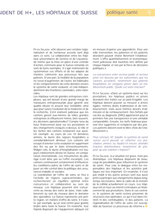 SIDENT DE H+, LES HÔPITAUX DE SUISSE                                          politique santé                      9




            PETER SALADIN: «On observe une certaine régio-       en mesure d’opérer une appendicite. Pour une
            nalisation et de nombreux accords vont déjà          telle intervention, les patientes et les patients
            dans ce sens. La collaboration entre les hôpi-       devraient pouvoir choisir librement l’établisse-
            taux universitaires de Genève et de Lausanne,        ment. L’offre quantitativement et économique-
            de même que la mise en place d’une centrale          ment judicieuse doit toutefois être définie par
            d’achats commune pour la Suisse romande en           chaque hôpital, et non par la force de décisions
            sont de bons exemples. Il s’agit maintenant de       politiques.»
            systématiser ces efforts et de les adapter de
            manière cohérente aux processus liés aux             La concurrence entre secteur public et secteur
            patients. D’une part, la mobilité de la population   privé est faussée par les subventions que les
            ne cesse d’augmenter, de l’autre, les habitudes      cantons accordent, notamment aux patients
            et les comportements de cette dernière envers        hospitalisés en catégorie privée dans un éta-
            le système de santé évoluent, et cela indépen-       blissement public. Quelle est votre réaction?
            damment des frontières cantonales, voire natio-
            nales.                                               PETER SALADIN: «Dans un système basé sur les
            Les hôpitaux sont de grandes entreprises com-        prestations, les hôpitaux publics et privés
            plexes, qui ont besoin d’une grande marge de         devraient être traités sur un pied d’égalité. Les
            manœuvre entrepreneuriale pour garantir une          hôpitaux doivent pouvoir se mesurer à armes
            qualité élevée et assurer leur rentabilité, ainsi    égales: mêmes droits d’admission et de rem-
            que pour suivre l’évolution de la médecine et de     boursement, mais aussi mêmes devoirs d’ad-
            la recherche. Est-il vraiment judicieux que les      mission et de remboursement. Des forfaits par
            cantons gèrent eux-mêmes de telles grandes           cas liés au diagnostic (DRG) apporteront pour la
            entreprises et influencent même, bien souvent,       première fois une transparence et une véritable
            les décisions opérationnelles? Compte tenu du        comparabilité. Ensuite, les tarifs fédéraux pour-
            futur financement basé sur les prestations et        ront être supprimés et remplacés par des prix.
            des changements évoqués ci-dessus, le rôle et        Les patients doivent avoir le libre choix de l’éta-
            les tâches des cantons évolueront eux aussi.         blissement.»
            Un exemple: au cours de ces 10 dernières
            années, la durée des séjours hospitaliers a          Pour conclure, M. Saladin, le système de santé
            considérablement diminué. Les cantons ont            suisse va-t-il pouvoir se réformer ces pro-
            essayé d’orienter cette évolution en supprimant      chaines années ou faudra-t-il encore attendre
            des lits ou par le biais d‘investissements.          d’autres détériorations, notamment de prix,
            Malgré cela, la durée d’hospitalisation est tou-     pour qu’une solution s’impose?
            jours relativement élevée en Suisse, en compa-
            raison internationale. Les mécanismes de pilo-       PETER SALADIN: «La situation est grave, mais pas
            tage n’ont donc pas eu l’effet escompté. Les         dramatique. Les hôpitaux disposent de beau-
            cantons continueront certainement d’influencer       coup de possibilités pour influencer le système
            les conditions-cadres de l’offre de soins et de      de santé. Pour cela, le dialogue entre les res-
            jouer un rôle central dans la politique des assu-    ponsables des hôpitaux et les autorités poli-
            rances-maladie et sociales.                          tiques est très important. En revanche, il n’est
            La coordination de l’offre de soins se fera à        pas établi si les autres acteurs sont eux aussi
            l’échelle de régions supracantonales, qui            prêts à participer aux changements depuis long-
            rechercheront un équilibre optimal entre             temps nécessaires, dans le cadre de la révision
            concurrence et collaboration au sein de              de la LAMal actuellement en cours. Les hôpi-
            réseaux. Les hôpitaux pourront être concur-          taux ont en tout cas intérêt à introduire un finan-
            rents au niveau des soins de base, mais colla-       cement lié aux prestations. Dans le cas contrai-
            boreront au sein de réseaux dans le domaine          re, le système de santé restera prisonnier de
            des spécialités. La Suisse représente une peti-      structures non optimales, ce qui n'est dans l’in-
            te région, en matière d’offre de soins: il n’exis-   térêt ni des contribuables, ni des patients. La
            te, par exemple, qu’un seul centre pour grands       régionalisation de l’offre de soins est suscep-
            brûlés dans toute la Suisse. En revanche, tout       tible de favoriser ce processus de réforme.» s
            hôpital disposant de l’équipement adéquat est
 