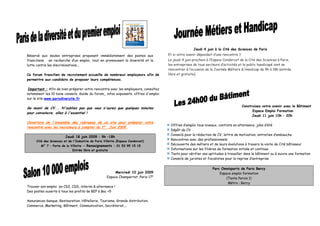 Jeudi 4 juin à la Cité des Sciences de Paris
Réservé aux seules entreprises proposant immédiatement des postes aux               Et si votre avenir dépendait d’une rencontre ?
franciliens en recherche d’un emploi, tout en promouvant la diversité et la         Le jeudi 4 juin prochain à l’Espace Condorcet de la Cité des Sciences à Paris,
lutte contre les discriminations...                                                 les entreprises de tous secteurs d’activités et le public handicapé vont se
                                                                                    rencontrer à l’occasion de la Journée Métiers & Handicap de 9h à 18h (entrée
Ce forum francilien de recrutement accueille de nombreux employeurs afin de         libre et gratuite).
permettre aux candidats de proposer leurs compétences.

 Important : Afin de bien préparer votre rencontre avec les employeurs, consultez
notamment les 10 bons conseils, Guide du forum,, infos exposants, offres d'emploi
sur le site www.parisdiversite.fr

                                                                                                                                     Construisez votre avenir avec le Bâtiment
Se munir de CV... N'oubliez pas que vous n'aurez que quelques minutes
                                                                                                                                           Espace Emploi Formation
pour convaincre, allez à l'essentiel !
                                                                                                                                           Jeudi 11 juin 10h – 20h
Ouverture de l'ensemble des rubriques de ce site pour préparer votre
                                                                                     Offres d’emploi tous niveaux, contrats en alternance, jobs d’été
rencontre avec les recruteurs à compter du 1er Juin 2009.
                                                                                     Dépôt de CV
                                                                                     Conseils pour la rédaction de CV, lettre de motivation, entretien d’embauche
                        Jeudi 18 juin 2009 : 9h –18h
     Cité des Sciences et de l'Industrie de Paris Villette (Espace Condorcet)
                                                                                     Rencontres avec des professionnels
        M° 7 – Porte de la Villette - Renseignements : 01 53 95 15 15                Découverte des métiers et de leurs évolutions à travers la visite de Cité bâtisseur
                            Entrée libre et gratuite                                 Informations sur les filières de formation initiale et continue
                                                                                     Tests pour vérifier ses aptitudes à travailler dans le bâtiment ou à suivre une formation
                                                                                     Conseils de juristes et fiscalistes pour la reprise d’entreprise

                                                                                                                Parc Omnisports de Paris Bercy
                                                         Mercredi 10 juin 2009                                      Espace emploi formation
                                                    Espace Champerret, Paris 17e                                        (Tente Parvis 1)
                                                                                                                         Métro : Bercy
Trouver son emploi en CDI, CDD, interim & alternance !
Des postes ouverts à tous les profils de BEP à Bac +5

Assurances-banque, Restauration, Hôtellerie, Tourisme, Grande distribution,
Commerce, Marketing, Bâtiment, Communication, Secrétariat,...
 