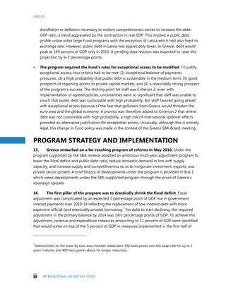 GREECE
10 INTERNATIONAL MONETARY FUND
disinflation or deflation necessary to restore competitiveness serves to increase the debt-
GDP ratio, a trend aggravated by the contraction in real GDP. This implied a public debt
profile unlike other large Fund programs with the exception of Latvia which had also fixed its
exchange rate. However, public debt in Latvia was appreciably lower. In Greece, debt would
peak at 149 percent of GDP only in 2013. A pending data revision was expected to raise this
projection by 5–7 percentage points.
 The program required the Fund’s rules for exceptional access to be modified. To justify
exceptional access, four criteria had to be met: (1) exceptional balance of payments
pressures; (2) a high probability that public debt is sustainable in the medium term; (3) good
prospects of regaining access to private capital markets; and (4) a reasonably strong prospect
of the program’s success. The sticking point for staff was Criterion 2: even with
implementation of agreed policies, uncertainties were so significant that staff was unable to
vouch that public debt was sustainable with high probability. But staff favored going ahead
with exceptional access because of the fear that spillovers from Greece would threaten the
euro area and the global economy. A proviso was therefore added to Criterion 2 that where
debt was not sustainable with high probability, a high risk of international spillover effects
provided an alternative justification for exceptional access. Unusually, although this is entirely
legal, this change in Fund policy was made in the context of the Greece SBA Board meeting.
PROGRAM STRATEGY AND IMPLEMENTATION
15. Greece embarked on a far-reaching program of reforms in May 2010. Under the
program supported by the SBA, Greece adopted an ambitious multi-year adjustment program to
lower the fiscal deficit and public debt ratio, reduce domestic demand in line with supply
capacity, and increase supply and competitiveness so as to invigorate investment, exports, and
private sector growth. A brief history of developments under the program is provided in Box 1
which views developments under the SBA-supported program through the prism of Greece’s
sovereign spreads.
16. The first pillar of the program was to drastically shrink the fiscal deficit. Fiscal
adjustment was complicated by an expected 3 percentage point of GDP rise in government
interest payments over 2010-14 reflecting the replacement of low-interest debt with more
expensive official (and eventually private) borrowing.3
For debt to start declining, the required
adjustment in the primary balance by 2014 was 14½ percentage points of GDP. To achieve this
adjustment, revenue and expenditure measures amounting to 11 percent of GDP were identified
that would come on top of the 5 percent of GDP in measures implemented in the first half of
3
Interest rates on the loans by euro area member states were 300 basis points over the swap rate for up to 3
years’ maturity and 400 basis points above for longer maturities.
 