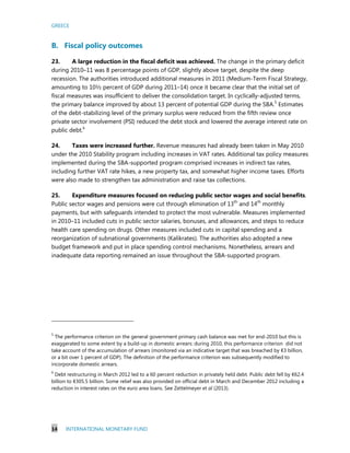 GREECE
14 INTERNATIONAL MONETARY FUND
B. Fiscal policy outcomes
23. A large reduction in the fiscal deficit was achieved. The change in the primary deficit
during 2010–11 was 8 percentage points of GDP, slightly above target, despite the deep
recession. The authorities introduced additional measures in 2011 (Medium-Term Fiscal Strategy,
amounting to 10½ percent of GDP during 2011–14) once it became clear that the initial set of
fiscal measures was insufficient to deliver the consolidation target. In cyclically-adjusted terms,
the primary balance improved by about 13 percent of potential GDP during the SBA.5
Estimates
of the debt-stabilizing level of the primary surplus were reduced from the fifth review once
private sector involvement (PSI) reduced the debt stock and lowered the average interest rate on
public debt.6
24. Taxes were increased further. Revenue measures had already been taken in May 2010
under the 2010 Stability program including increases in VAT rates. Additional tax policy measures
implemented during the SBA-supported program comprised increases in indirect tax rates,
including further VAT rate hikes, a new property tax, and somewhat higher income taxes. Efforts
were also made to strengthen tax administration and raise tax collections.
25. Expenditure measures focused on reducing public sector wages and social benefits.
Public sector wages and pensions were cut through elimination of 13th
and 14th
monthly
payments, but with safeguards intended to protect the most vulnerable. Measures implemented
in 2010–11 included cuts in public sector salaries, bonuses, and allowances, and steps to reduce
health care spending on drugs. Other measures included cuts in capital spending and a
reorganization of subnational governments (Kalikrates). The authorities also adopted a new
budget framework and put in place spending control mechanisms. Nonetheless, arrears and
inadequate data reporting remained an issue throughout the SBA-supported program.
5
The performance criterion on the general government primary cash balance was met for end-2010 but this is
exaggerated to some extent by a build-up in domestic arrears: during 2010, this performance criterion did not
take account of the accumulation of arrears (monitored via an indicative target that was breached by €3 billion,
or a bit over 1 percent of GDP). The definition of the performance criterion was subsequently modified to
incorporate domestic arrears.
6
Debt restructuring in March 2012 led to a 60 percent reduction in privately held debt. Public debt fell by €62.4
billion to €305.5 billion. Some relief was also provided on official debt in March and December 2012 including a
reduction in interest rates on the euro area loans. See Zettelmeyer et al (2013).
 