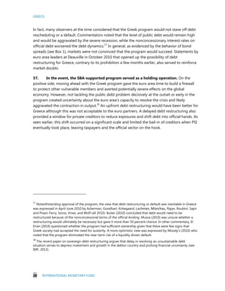 GREECE
28 INTERNATIONAL MONETARY FUND
In fact, many observers at the time considered that the Greek program would not stave off debt
rescheduling or a default. Commentators noted that the level of public debt would remain high
and would be aggravated by the severe recession, while the nonconcessionary interest rates on
official debt worsened the debt dynamics.17
In general, as evidenced by the behavior of bond
spreads (see Box 1), markets were not convinced that the program would succeed. Statements by
euro area leaders at Deauville in October 2010 that opened up the possibility of debt
restructuring for Greece, contrary to its prohibition a few months earlier, also served to reinforce
market doubts.
57. In the event, the SBA-supported program served as a holding operation. On the
positive side, moving ahead with the Greek program gave the euro area time to build a firewall
to protect other vulnerable members and averted potentially severe effects on the global
economy. However, not tackling the public debt problem decisively at the outset or early in the
program created uncertainty about the euro area’s capacity to resolve the crisis and likely
aggravated the contraction in output.18
An upfront debt restructuring would have been better for
Greece although this was not acceptable to the euro partners. A delayed debt restructuring also
provided a window for private creditors to reduce exposures and shift debt into official hands. As
seen earlier, this shift occurred on a significant scale and limited the bail-in of creditors when PSI
eventually took place, leaving taxpayers and the official sector on the hook.
17
Notwithstanding approval of the program, the view that debt restructuring or default was inevitable in Greece
was expressed in April-June 2010 by Ackerman, Goodhart, Kirkegaard, Lachman, Münchau, Rajan, Roubini, Sapir
and Pisani-Ferry, Soros, Vines, and Wolf (all 2010). Buiter (2010) concluded that debt would need to be
restructured because of the nonconcessional terms of the official lending. Mussa (2010) was unsure whether a
restructuring would ultimately be necessary but gave it more than 50 percent chance. In other commentary, El
Erian (2010) questioned whether the program had sufficient ownership given that there were few signs that
Greek society had accepted the need for austerity. A more optimistic view was expressed by Moody’s (2010) who
noted that the program eliminated the near-term risk of a liquidity driven default.
18
The recent paper on sovereign debt restructuring argues that delay in resolving an unsustainable debt
situation serves to depress investment and growth in the debtor country and prolong financial uncertainty (see
IMF, 2013).
 