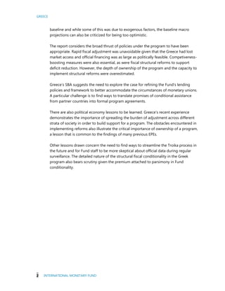 GREECE
2 INTERNATIONAL MONETARY FUND
baseline and while some of this was due to exogenous factors, the baseline macro
projections can also be criticized for being too optimistic.
The report considers the broad thrust of policies under the program to have been
appropriate. Rapid fiscal adjustment was unavoidable given that the Greece had lost
market access and official financing was as large as politically feasible. Competiveness-
boosting measures were also essential, as were fiscal structural reforms to support
deficit reduction. However, the depth of ownership of the program and the capacity to
implement structural reforms were overestimated.
Greece’s SBA suggests the need to explore the case for refining the Fund’s lending
policies and framework to better accommodate the circumstances of monetary unions.
A particular challenge is to find ways to translate promises of conditional assistance
from partner countries into formal program agreements.
There are also political economy lessons to be learned. Greece’s recent experience
demonstrates the importance of spreading the burden of adjustment across different
strata of society in order to build support for a program. The obstacles encountered in
implementing reforms also illustrate the critical importance of ownership of a program,
a lesson that is common to the findings of many previous EPEs.
Other lessons drawn concern the need to find ways to streamline the Troika process in
the future and for Fund staff to be more skeptical about official data during regular
surveillance. The detailed nature of the structural fiscal conditionality in the Greek
program also bears scrutiny given the premium attached to parsimony in Fund
conditionality.
 