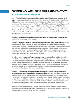 GREECE
INTERNATIONAL MONETARY FUND 29
CONSISTENCY WITH FUND RULES AND PRACTICES
A. Was exceptional access justified?
58. The justification for exceptional access criteria and the adequacy of access levels
require assessment. Exceptional access in the GRA constitutes levels beyond an annual limit of
200 percent of quota; and a cumulative limit of 600 percent of quota, net of rescheduled
repurchases. Greece’s access during the first year of the SBA would amount to 1,550 percent of
quota and access was expected to peak at 3,212 percent of quota in April 2013. While these
levels were unprecedented, they were dwarfed by Greece’s public sector financing requirement.
Moreover, the Fund’s commitment was only 30 percent of the official financing and lower access
would have limited the Fund’s leverage. The exceptional access criteria apply at each review and
should be assessed accordingly:
Criterion 1 (exceptional balance of payments pressures on the current or capital account)
was satisfied at each stage of the program.
Criterion 2 (high probability of public debt being sustainable in the medium term) was not
satisfied. As part of the summing up of the Board taken at the Greece SBA Board meeting,
Criterion 2 was modified so that an exception would henceforth be made to the requirement that
debt had to be judged to be sustainable with high probability in cases such as Greece where
there was a high risk of international spillover effects. The systemic exception seems to have
continued to be justified at each review, although the risks of contagion declined somewhat as
more Greek government debt shifted to official hands.
Criterion 3 (good prospects of regaining access to private capital markets) was judged to be
met. The Fund noted that successful implementation of the program and undertakings by
Greece’s euro area partners to stand ready to provide additional financial assistance would help
address market uncertainty and facilitate the regaining of market access. However, additional
financing assurances were not strong. Key partner country authorities made some promises to
corral their national banks into maintaining credit lines and debt exposures, but (as they
themselves predicted) these efforts had limited effect.
Criterion 4 (a reasonably strong prospect of the program’s success taking into account
institutional and political capacity to deliver adjustment) was also considered to be met. As
discussed earlier, despite Greece’s mixed record of reform in the past, the Fund drew comfort
from a number of factors: (i) the program was backed at the highest political levels in Greece and
Europe; (ii) the most difficult actions having been taken as prior actions; and (iii) the support that
TA would provide to Greece’s adjustment efforts. In the event, none of these factors proved to
be compelling and ownership of the program in Greece was considerably overestimated.
The program went ahead with only Criterion 2 being modified. In the event, the judgments
underlying both Criteria 3 and 4 proved to be too optimistic and with the benefit of hindsight, it
is debatable whether these criteria were met at the time.
 