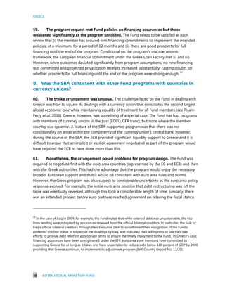 GREECE
30 INTERNATIONAL MONETARY FUND
59. The program request met Fund policies on financing assurances but those
weakened significantly as the program unfolded. The Fund needs to be satisfied at each
review that (i) the member has secured firm financing commitments to implement the intended
policies, at a minimum, for a period of 12 months and (ii) there are good prospects for full
financing until the end of the program. Conditional on the program’s macroeconomic
framework, the European financial commitment under the Greek Loan Facility met (i) and (ii).
However, when outcomes deviated significantly from program assumptions, no new financing
was committed and projected privatization receipts increased substantially, casting doubts on
whether prospects for full financing until the end of the program were strong enough. 19
B. Was the SBA consistent with other Fund programs with countries in
currency unions?
60. The troika arrangement was unusual. The challenge faced by the Fund in dealing with
Greece was how to square its dealings with a currency union that constitutes the second largest
global economic bloc while maintaining equality of treatment for all Fund members (see Pisani-
Ferry et al, 2011). Greece, however, was something of a special case. The Fund has had programs
with members of currency unions in the past (ECCU, CFA franc), but none where the member
country was systemic. A feature of the SBA-supported program was that there was no
conditionality on areas within the competency of the currency union’s central bank: however,
during the course of the SBA, the ECB provided significant liquidity support to Greece and it is
difficult to argue that an implicit or explicit agreement negotiated as part of the program would
have required the ECB to have done more than this.
61. Nonetheless, the arrangement posed problems for program design. The Fund was
required to negotiate first with the euro area countries (represented by the EC and ECB) and then
with the Greek authorities. This had the advantage that the program would enjoy the necessary
broader European support and that it would be consistent with euro area rules and norms.
However, the Greek program was also subject to considerable uncertainty as the euro area policy
response evolved. For example, the initial euro area position that debt restructuring was off the
table was eventually reversed, although this took a considerable length of time. Similarly, there
was an extended process before euro partners reached agreement on relaxing the fiscal stance.
19
In the case of Iraq in 2004, for example, the Fund noted that while external debt was unsustainable, the risks
from lending were mitigated by assurances received from the official bilateral creditors. In particular, the bulk of
Iraq’s official bilateral creditors through their Executive Directors reaffirmed their recognition of the Fund’s
preferred creditor status in respect of the drawings by Iraq, and indicated their willingness to use their best
efforts to provide debt relief on appropriate terms to ensure the timely repayment to the Fund. In Greece’s case,
financing assurances have been strengthened under the EFF: euro area zone members have committed to
supporting Greece for as long as it takes and have undertaken to reduce debt below 110 percent of GDP by 2020
providing that Greece continues to implement its adjustment program (IMF Country Report No. 13/20).
 