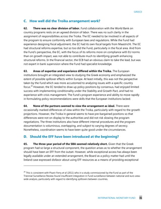 GREECE
INTERNATIONAL MONETARY FUND 31
C. How well did the Troika arrangement work?
62. There was no clear division of labor. Fund collaboration with the World Bank on
country programs rests on an agreed division of labor. There was no such clarity in the
assignment of responsibilities across the Troika. The EC needed to be involved in all aspects of
the program to ensure conformity with European laws and regulations. While the Fund had
experience designing fiscal adjustment, the EC had its own fiscal targets from Maastricht. The EC
had structural reforms expertise, but so too did the Fund, particularly in the fiscal area. And from
the Fund’s perspective, the EC, with the focus of its reforms more on compliance with EU norms
than on growth impact, was not able to contribute much to identifying growth enhancing
structural reforms. In the financial sector, the ECB had an obvious claim to take the lead, but was
not expert in bank supervision where the Fund had specialist knowledge.
63. Areas of expertise and experience differed within the Troika. The European
institutions brought an integrated view to studying the Greek economy and emphasized the
extent of possible spillover effects within Europe. At least initially, this was not the perspective
taken by the Fund which was more accustomed to analyzing issues with a specific country
focus.20
However, the EC tended to draw up policy positions by consensus, had enjoyed limited
success with implementing conditionality under the Stability and Growth Pact, and had no
experience with crisis management. The Fund’s program experience and ability to move rapidly
in formulating policy recommendations were skills that the European institutions lacked.
64. None of the partners seemed to view the arrangement as ideal. There were
occasionally marked differences of view within the Troika, particularly with regard to the growth
projections. However, the Troika in general seems to have pre-bargained positions so that
differences were not on display to the authorities and did not risk slowing the program
negotiations. The three institutions also have different internal procedures and the program
documentation is voluminous, overlapping, and subject to varying degrees of secrecy.
Nonetheless, coordination seems to have been quite good under the circumstances.
D. Should the EFF have been introduced at the beginning?
65. The three-year period of the SBA seemed relatively short. Given that the Greek
program had so large a structural component, the question arises as to whether the arrangement
should have been an EFF from the outset. However, while exceptional access has always been
legally available under an extended arrangement, the Board as a policy matter had until the
Ireland case expressed disfavor about using EFF resources as a means of providing exceptional
20
This is consistent with Pisani-Ferry et al (2011) who in a study commissioned by the Fund as part of the
Triennial Surveillance Review found insufficient integration in Fund surveillance between national and euro area-
wide analysis, particularly with regard to identifying spillovers between countries.
 