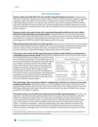 GREECE
38 INTERNATIONAL MONETARY FUND
Reform elements Before Reform After Reform
Accrual rate 2–3% 0.8–1.5%
Replacement rate 70% 60%
Retirement age 60 65
Early retirement age <60 60
Pensions base calculation Last 5 years
earnings
Lifetime
earnings
Indexation of pensions Policy decision CPI and GDP
Annual deficit in 2060 12.5% 2.5%
Sources: OECD; and IMF staff estimates.
Pension System Parameters
Box 3. Pension Reform
Pension outlays were high before the crisis and their projected trajectory worrisome. At 16 percent of
GDP, pension spending in Greece was among the highest in the EU in 2010. Key pension indicators suggested
a generous system: the replacement rate (pension-to-wages) was 57 percent, the third highest in EU; the
dependency rate (pensioners-to-contributors) was 29 percent, above the EU average; the official retirement
age was 60, well below the OECD average of 63.2, and the average pension (including all pensions) was very
close in level to that of a typical German worker with full contribution history. Pension projections pointed to a
solvency problem.
Generous pension and wage increases and a worsening demographic profile were the main culprits
behind the unfavorable long-term pension profile. The decade before the crisis witnessed real pension
increases as well as substantial wage increases that also pushed up pensions. Numerous loopholes allowed
early retirement contributing to an already high growth of pensioners. Pension spending increased by almost 5
percentage points of GDP from 2001 to 2008, outpacing other EU countries.
Other shortcomings of the system were also important. Early retirement incentives for low-income workers
and high statutory replacement rates, inadequate IT and accounting systems, fragmented retirement regimes,
and low compliance with contributions were some of the features of the pension system that created
economic distortions and generated leakages, swelling deficits beyond sustainability.
The pension reform under the SBA-supported program tackled multiple deficiencies to bring about a
sustainable long-term pension profile. Following the frontloaded pension cuts at the onset of the program,
the new (PAYG) system was designed to top up the existing
non-contributory social pension. The retirement age was set
at 65 years and indexed to life expectancy; the base wage for
the calculation of pensions became tied to lifetime wage
history rather than the final five years; accrual rates were
lowered, and pensions indexed to prices and GDP growth
(whatever was the lowest). Other changes included
harmonization of rules across funds and rationalization of
the number of funds. Control mechanisms were enhanced by
mandating exclusive payment of pensions through banks,
and requiring periodic pension audits, monitoring of funds’
finances and periodic actuarial analysis.1
The second stage reforms focused on deficits in supplementary and lump sum accounts and on poorly
targeted social benefits. Following the pension cuts and the passage of the new law, it became clear that
social spending remained high and further reforms were needed. Some of the subsequent reforms under the
MTFS began tackling the still complex institutional structure, as well as the abuse of benefits, their unequal
distribution, and ineffective targeting.
The pension reform was one of the main achievements of the SBA-supported program. The reform was
approved in July 2010 amid widespread social discontent with austerity measures. Because the authorities
wanted to accelerate the implementation, the reform was not preceded by a proper actuarial study (a
structural benchmark under the program), and the public was not made fully aware of the need for reform
early in the program. The reform was nonetheless essential to restoring the sustainability of the pension
system －a significant achievement －although implementation risks remain. Moreover, the reform only
addressed long-term structural imbalances whereas the immediate fiscal pressures on the social security
system were tackled separately as part of the fiscal consolidation including by eliminating pension bonuses.
_________________________
1
The pension law also included institutional reforms in the health sector providing for the financial accounting independence of
health funds and integration of social security funds with the NHS.
 