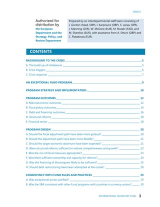 GREECE
INTERNATIONAL MONETARY FUND 3
Authorized for
distribution by
the European
Department and the
Strategy, Policy, and
Review Department
Prepared by an interdepartmental staff team consisting of
J. Gordon (head, OBP), I. Karpowicz (OBP), S. Lanau (SPR),
J. Manning (EUR), W. McGrew (EUR), M. Nozaki (FAD), and
M. Shamloo (EUR), with assistance from A. Shtuni (OBP) and
C. Piatakovas (EUR).
BACKGROUND TO THE CRISIS ___________________________________________________________________5 
A. The build-up of imbalances _____________________________________________________________________5 
B. Crisis triggers ____________________________________________________________________________________6 
C. Crisis response __________________________________________________________________________________7 
AN EXCEPTIONAL FUND PROGRAM_____________________________________________________________9 
PROGRAM STRATEGY AND IMPLEMENTATION ______________________________________________ 10 
PROGRAM OUTCOMES_________________________________________________________________________ 12 
A. Macroeconomic outcomes ____________________________________________________________________ 12 
B. Fiscal policy outcomes_________________________________________________________________________ 14 
C. Debt and financing outcomes _________________________________________________________________ 16 
D. Structural reforms _____________________________________________________________________________ 18 
E. Financial sector ________________________________________________________________________________ 18 
PROGRAM DESIGN _____________________________________________________________________________ 20 
A. Should the fiscal adjustment path have been more gradual? _________________________________ 20 
B. Should the adjustment path have been more flexible?________________________________________ 21 
C. Should the larger economic downturn have been expected? _________________________________ 21 
D. Were structural reforms sufficient to restore competitiveness and growth? __________________ 22 
E. Was the mix of fiscal measures appropriate? __________________________________________________ 23 
F. Was there sufficient ownership and capacity for reforms?_____________________________________ 24 
G. Was the financing of the program likely to be sufficient?_____________________________________ 25 
H. Should debt restructuring have been attempted at the outset? ______________________________ 26 
CONSISTENCY WITH FUND RULES AND PRACTICES _________________________________________ 29 
A. Was exceptional access justified? _____________________________________________________________ 29 
B. Was the SBA consistent with other Fund programs with countries in currency unions?_______ 30 
CONTENTS
 