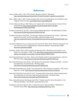GREECE
INTERNATIONAL MONETARY FUND 47
References
Aslund, Anders, April 3, 2013, “IMF shouldn’t abandon austerity,” Bloomberg,
http://www.bloomberg.com/news/2013-04-02/imf-shouldn-t-abandon-austerity.html
Buiter, Willem, May 5, 2010, “Greek sovereign debt restructuring delayed but not avoided for long,”
Citigroup Economics Flash, www.willembuiter.com/greekflash.pdf
El-Erian, Mohamed, May 3, 2010, “Many more chapters left in the Greece drama,” Financial Times
(International), http://www.ft.com/intl/cms/s/0/32c5426e-56c0-11df-aa89-
00144feab49a.html#axzz2RUTIPSPZ
European Central Bank, July 2011, “The European Stability Mechanism,” Monthly Bulletin 07/2011,
http://www.ecb.int/pub/pdf/mobu/mb201107en.pdf
European Commission, May 2010, “The Economic Adjustment Programme for Greece,” Directorate-
General for Economic and Financial Affairs, Occasional Papers No. 61,
http://ec.europa.eu/economy_finance/publications/occasional_paper/2010/pdf/ocp61_en.p
df
Fernandez-Villaverde, Jesus, Luis Garicano and Tano Santos, March 2013, “Political credit cycles: The
case of the euro zone,” National Bureau of Economic Research, Working Paper 18899,
www.nber.org/papers/w18899
Goodhart, Charles, May 8, 2010. Interview with MoneyControl, “IMF bailout not enough to cure
Greek crisis, say experts,” CNBC-TV18, http://www.moneycontrol.com/news/economy/imf-
bailout-not-enough-to-cure-greek-crisis-say-experts_456555-5.html
International Monetary Fund, 2011, “Review of the flexible credit line and precautionary credit line,”
IMF Policy Paper, http://www.imf.org/external/np/pp/eng/2011/110111.pdf
International Monetary Fund, 2012a, “2011 Review of Conditionality—Background Paper 1: Content
and Application of Conditionality,” IMF Policy Paper,
http://www.imf.org/external/np/pp/eng/2012/061812.pdf
International Monetary Fund, 2012b, “Euro area policies—2012 Article IV Consultation,” IMF Country
Report No. 12/181, http://www.imf.org/external/pubs/ft/scr/2012/cr12181.pdf
International Monetary Fund, April 26, 2013, “Sovereign debt restructuring—Recent developments
and implications for the Fund’s legal and policy framework,” IMF Policy Paper.
http://www.imf.org/external/np/pp/eng/2013/042613.pdf
Kang, Joong Shik and Jay Shambaugh, April 2013, “Progress towards internal devaluation in the
GIPS and the Baltics,” Internal IMF unpublished document.
Kirkegaard, Jacob Funk, May 16, 2010, “A default by Greece: Why and When?” PIIE RealTime
Economic Issues Watch, http://www.piie.com/blogs/realtime/?p=1574
 