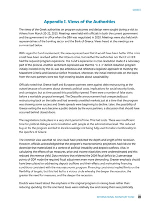 GREECE
INTERNATIONAL MONETARY FUND 49
Appendix I. Views of the Authorities
The views of the Greek authorities on program outcomes and design were sought during a visit to
Athens from March 20-22, 2013. Meetings were held with officials in both the current government
and the government in office when the SBA was negotiated in 2010. Meetings were also held with
representatives of the banking sector and the Bank of Greece. Views heard at the meetings are
summarized below.
With regard to Fund involvement, the view expressed was that it would have been better if the crisis
could have been resolved within the EU/euro zone, but neither the authorities nor the EC or ECB
had the required program experience. The Fund’s experience in crisis resolution made it a necessary
part of the process. Another sentiment expressed was that the “4-3-3” deficit reduction program
initially insisted on by the EC was too ambitious and reflected a legalistic approach to meeting the
Maastricht Criteria and Excessive Deficit Procedure. Moreover, the initial interest rates on the loans
from the euro partners were too high creating doubts about sustainability.
Officials noted that Greece itself and European partners were against debt restructuring at the
outset because of concerns about domestic political costs, implications for social security funds,
and contagion, but as time passed this possibility ripened. There were a number of false starts
before a workable proposal emerged. The Deauville announcement had unexpectedly put
restructuring back on the table and had severely unsettled markets just at a time that the program
was showing some success and Greek spreads were beginning to decline. Later, the possibility of
Greece exiting the euro became a public debate by the euro partners, a discussion that should have
occurred behind closed doors.
The negotiations took place in a very short period of time. This had costs. There was insufficient
time for political dialogue and consultation with people at the administrative level. This reduced
buy-in for the program and led to local knowledge not being fully used to tailor conditionality to
the specifics of Greece.
The common view was that no-one could have predicted the depth and length of the recession.
However, officials acknowledged that the program’s macroeconomic projections had risks to the
downside that materialized in a context of political instability and deposit outflows. Also, in
calculating the effects of tax measures, price and income elasticities were underestimated and this
reduced the revenue yield. Data revisions that widened the 2009 fiscal deficit by 2 percentage
points of GDP made the required fiscal adjustment even more demanding. Greater emphasis should
have been placed on addressing deposit outflows and their effects and maintaining financing
conditions consistent with the macroeconomic program. Financing constraints implied limits on the
flexibility of targets, but this had led to a vicious circle whereby the deeper the recession, the
greater the need for measures, and the deeper the recession.
Doubts were heard about the emphasis in the original program on raising taxes rather than
reducing spending. On the one hand, taxes were relatively low and raising them was politically
 