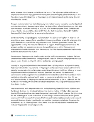 GREECE
50 INTERNATIONAL MONETARY FUND
easier. However, the private sector had borne the brunt of the adjustment, while public sector
employees continued to enjoy permanent employment. With hindsight, greater effort should also
have been made at the beginning of the program to privatize state assets and to clamp down on
prominent tax evaders.
Program implementation had started decisively, but markets became worried by social and political
unrest and uncertainty about euro area policy. The data revisions affected sentiment and there were
concerns about insufficient financing in 2013 and 2014 after the program ended. Some officials
argued that the SBA should have been an EFF from the start. It was noted that an EFF had later
been used for Ireland which had far less structural problems.
Limited ownership conspired against implementation. The political atmosphere in 2010 was not
promising to secure support. Some argued that the government failed to take full advantage of its
political capital and to explain the program to the public. The then government blamed the
opposition for causing the crisis and did not seek its support. And the opposition contested the
program and did not seek common ground. Many politicians even within the government
attempted to distance themselves from the measures. The Fund sought to talk to the trade unions,
but these attempts were not fruitful.
Consensus on the program has now improved with the coalition government. However, the crisis
and the recession have had terrible consequences for Greece in terms of unemployment and have
caused severe stress in society with extreme parties now gaining support.
Slippage in program implementation also reflected weak capacity. Officials recognized that they
had underestimated the requirements of the program and overestimated Greece’s administrative
capacity to undertake reforms. When laws were changed, there was insufficient follow up to ensure
implementation and results were not analyzed, measured, and tracked. The weakness in
administration and management necessitated multi-layered and repeated reforms and ever-more
detailed conditionality, particularly with regard to improving tax administration since this was
critical to the success of the program. The intensive TA involvement by the EC Task Force and the
Fund was welcomed by officials and was not considered to be intrusive given the deep assistance
that Greece needed.
The Troika reflects three different institutions. This sometimes posed coordination problems: the
Fund made decisions in a structured fashion, while decision-making in the Euro Zone spanned
Heads of State and multiple agencies and was more fragmented. Officials observed that it took time
for the Troika to gel as a unit, for example, in formulating a common macro view, but in general,
dealing with the Troika was fairly smooth. The Troika partners listened to each other and were well-
prepared. However, detailed conditionality increased the coordination challenge. There was also
sometimes a lack of continuity in the Troika teams. All-in-all, this exacerbated uncertainty and
reduced the possibility for early agreements.
 