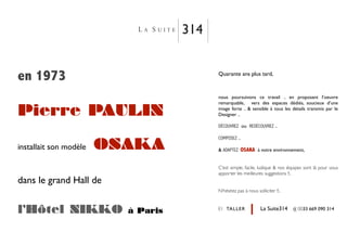 en 1973
Pierre PAULIN
installait son modèle OSAKA
dans le grand Hall de
l’Hôtel NIKKO à Paris
Quarante ans plus tard,
nous poursuivons ce travail .. en proposant l’oeuvre
remarquable, vers des espaces dédiés, soucieux d’une
image forte .. & sensible à tous les détails transmis par le
Designer ..
DÉCOUVREZ ou REDÉCOUVREZ ..
COMPOSEZ ..
& ADAPTEZ OSAKA à votre environnement,
C’est simple, facile, ludique & nos équipes sont là pour vous
apporter les meilleures suggestions !!..
N’hésitez pas à nous solliciter !!..
El TALLER La Suite314 (( 0033 669 090 314
I
 